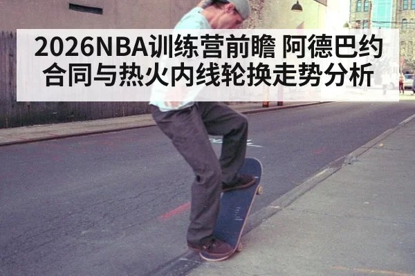 2026NBA训练营前瞻 阿德巴约合同与热火内线轮换走势分析